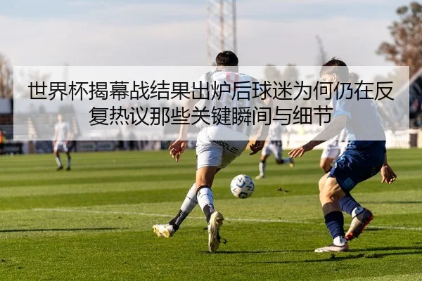 世界杯揭幕战结果出炉后球迷为何仍在反复热议那些关键瞬间与细节